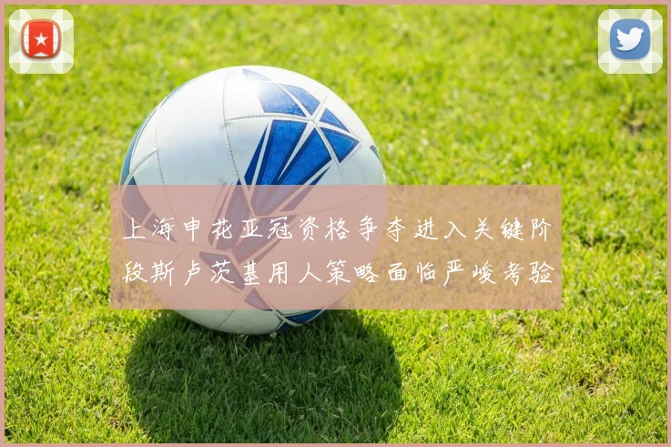 上海申花亚冠资格争夺进入关键阶段斯卢茨基用人策略面临严峻考验
