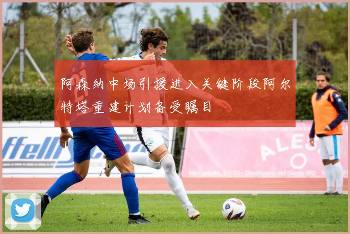 阿森纳中场引援进入关键阶段阿尔特塔重建计划备受瞩目