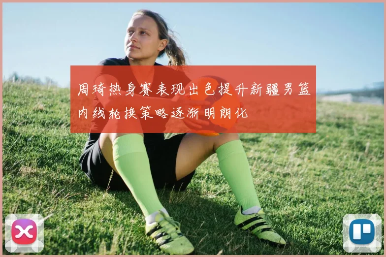 周琦热身赛表现出色提升新疆男篮内线轮换策略逐渐明朗化