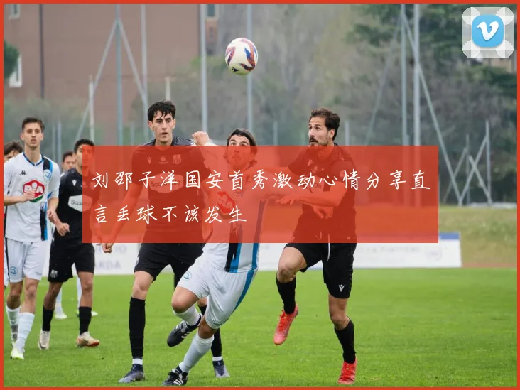 刘邵子洋国安首秀激动心情分享直言丢球不该发生
