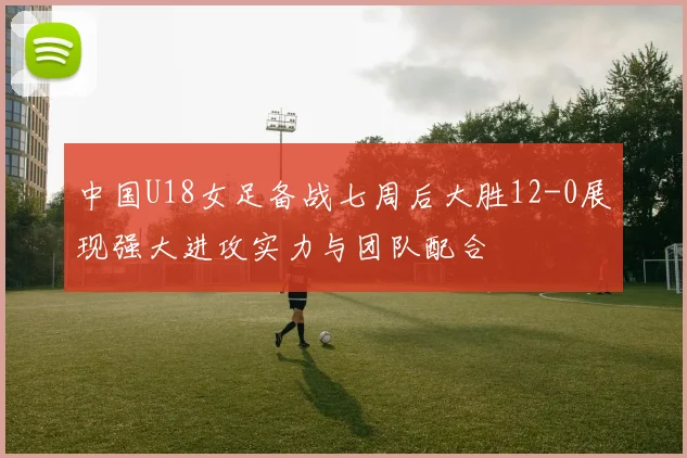 中国U18女足备战七周后大胜12-0展现强大进攻实力与团队配合