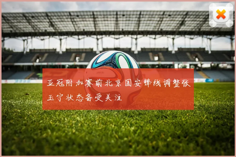 亚冠附加赛前北京国安锋线调整张玉宁状态备受关注