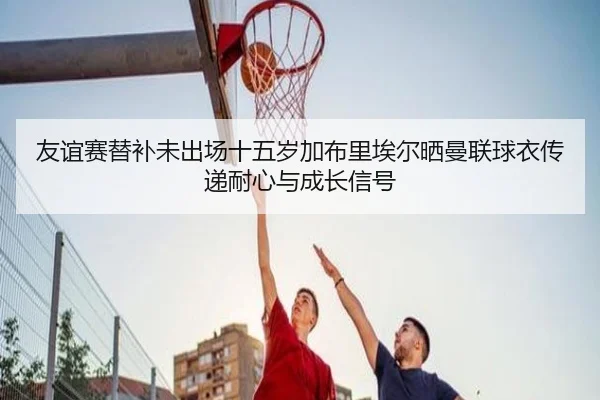 友谊赛替补未出场十五岁加布里埃尔晒曼联球衣传递耐心与成长信号